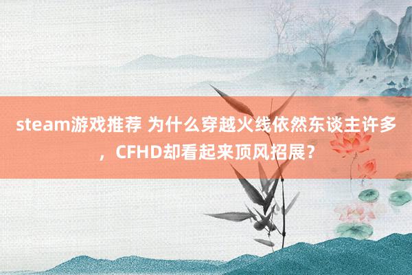 steam游戏推荐 为什么穿越火线依然东谈主许多，CFHD却看起来顶风招展？