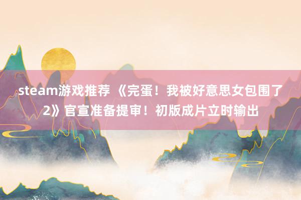 steam游戏推荐 《完蛋！我被好意思女包围了2》官宣准备提审！初版成片立时输出